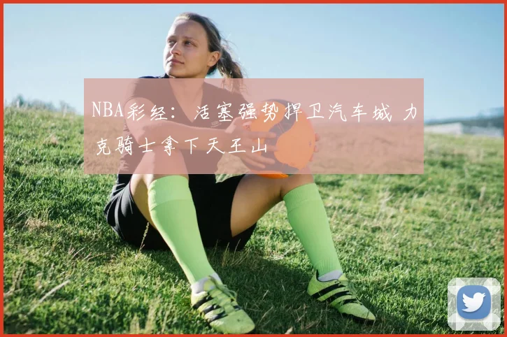 NBA彩经：活塞强势捍卫汽车城 力克骑士拿下天王山