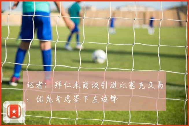 记者：拜仁未商谈引进比塞克交易，优先考虑签下左边锋
