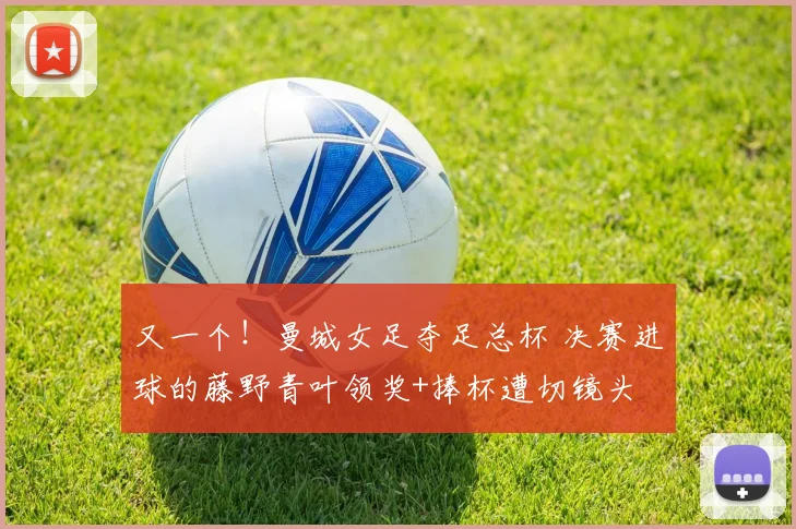 又一个！曼城女足夺足总杯 决赛进球的藤野青叶领奖+捧杯遭切镜头