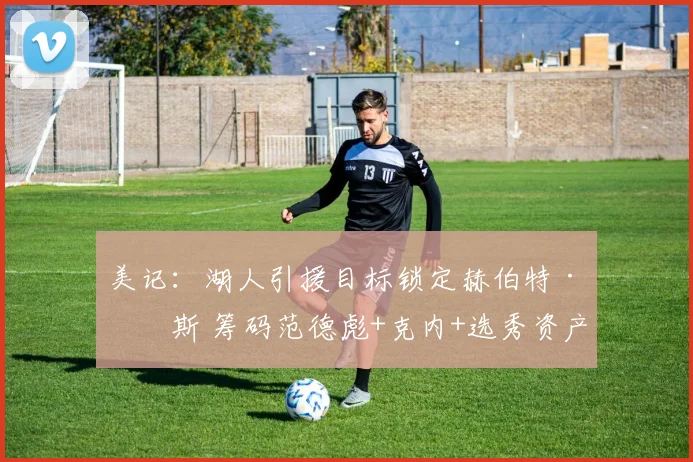 美记：湖人引援目标锁定赫伯特·琼斯 筹码范德彪+克内+选秀资产