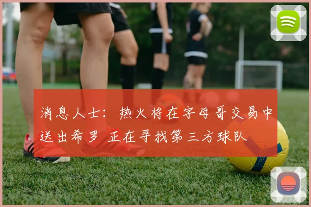 消息人士：热火将在字母哥交易中送出希罗 正在寻找第三方球队