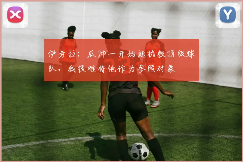 伊劳拉：瓜帅一开始就执教顶级球队，我很难将他作为参照对象