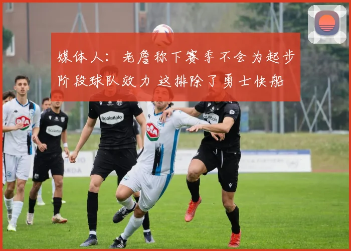媒体人：老詹称下赛季不会为起步阶段球队效力 这排除了勇士快船